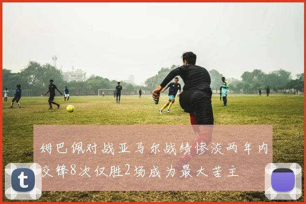 姆巴佩对战亚马尔战绩惨淡两年内交锋8次仅胜2场成为最大苦主