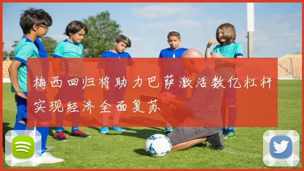 梅西回归将助力巴萨激活数亿杠杆实现经济全面复苏