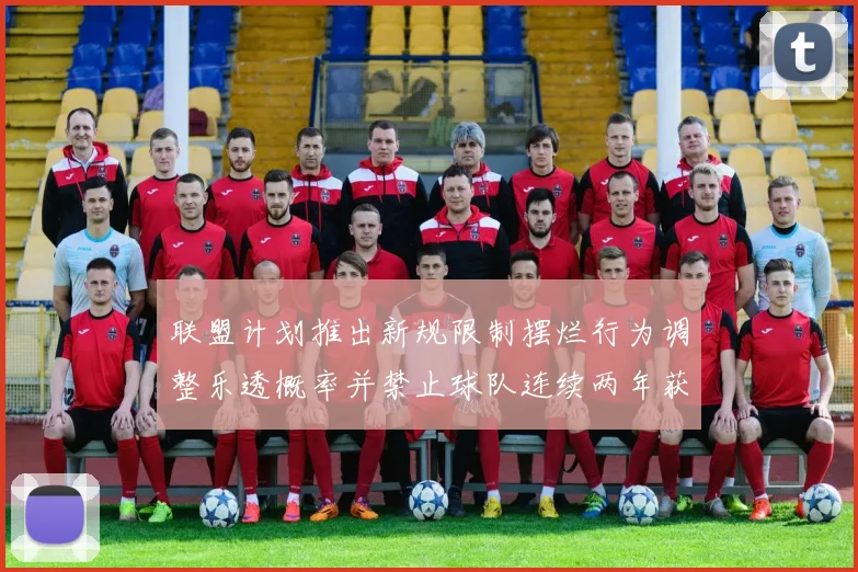 联盟计划推出新规限制摆烂行为调整乐透概率并禁止球队连续两年获得前四选秀权