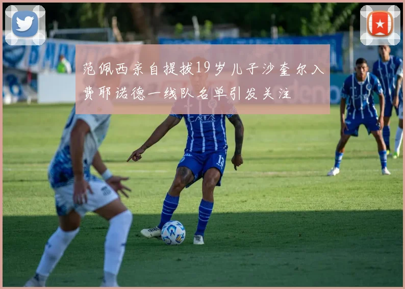 范佩西亲自提拔19岁儿子沙奎尔入费耶诺德一线队名单引发关注