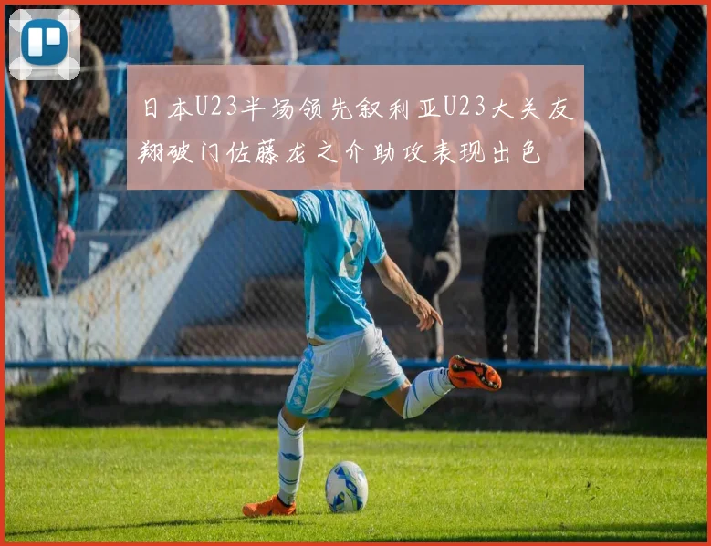 日本U23半场领先叙利亚U23大关友翔破门佐藤龙之介助攻表现出色