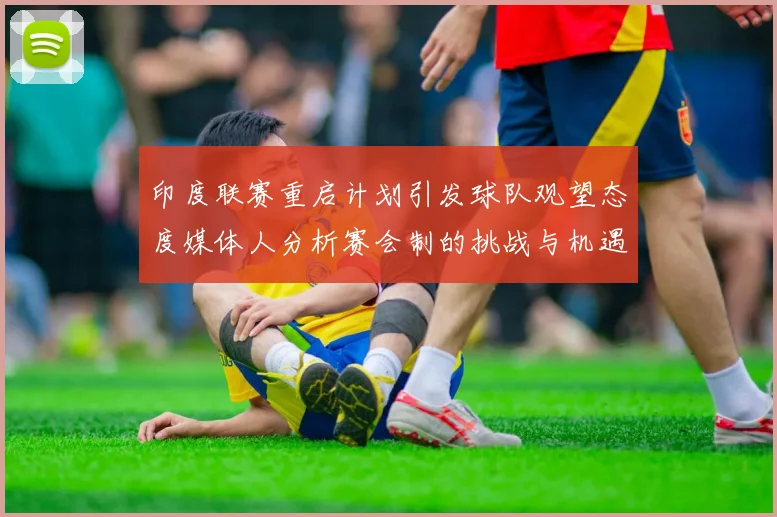 印度联赛重启计划引发球队观望态度媒体人分析赛会制的挑战与机遇