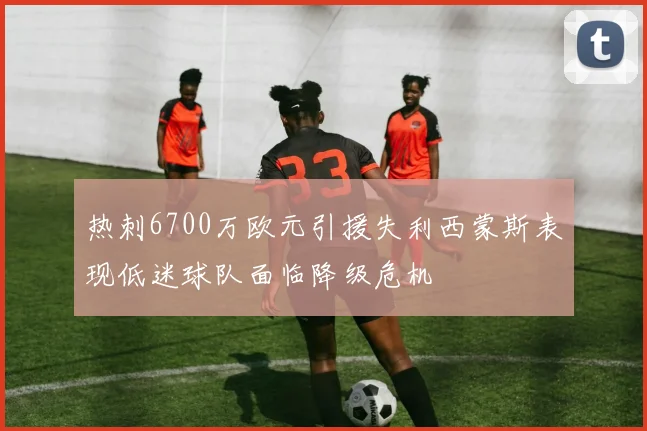热刺6700万欧元引援失利西蒙斯表现低迷球队面临降级危机