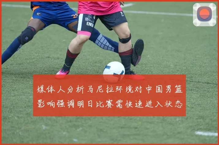 媒体人分析马尼拉环境对中国男篮影响强调明日比赛需快速进入状态