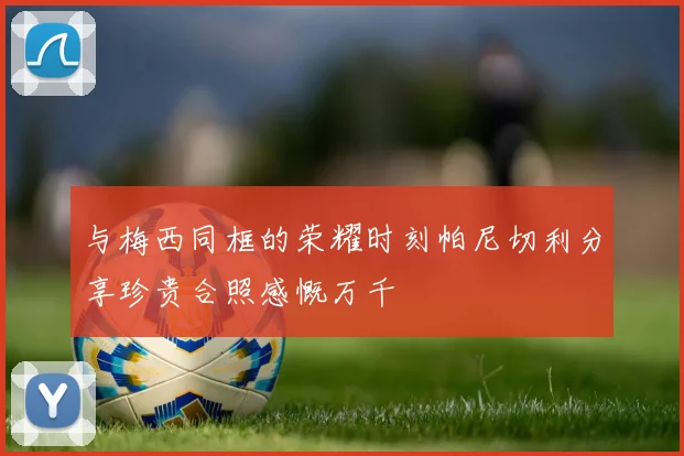 与梅西同框的荣耀时刻帕尼切利分享珍贵合照感慨万千