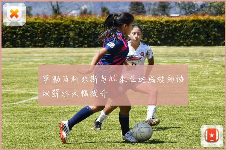 萨勒马科尔斯与AC米兰达成续约协议薪水大幅提升