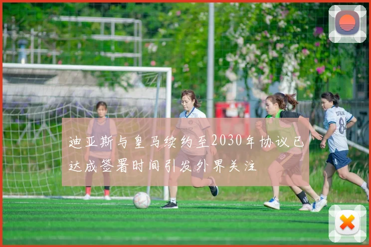 迪亚斯与皇马续约至2030年协议已达成签署时间引发外界关注