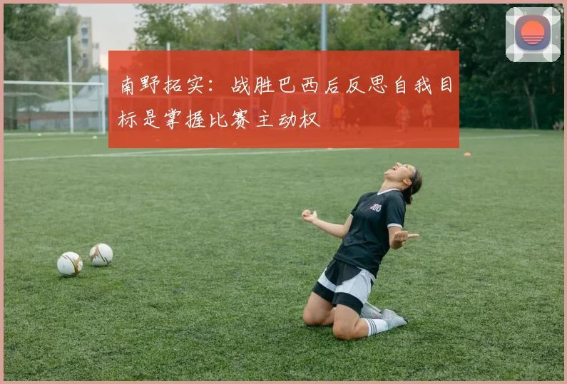 南野拓实：战胜巴西后反思自我目标是掌握比赛主动权